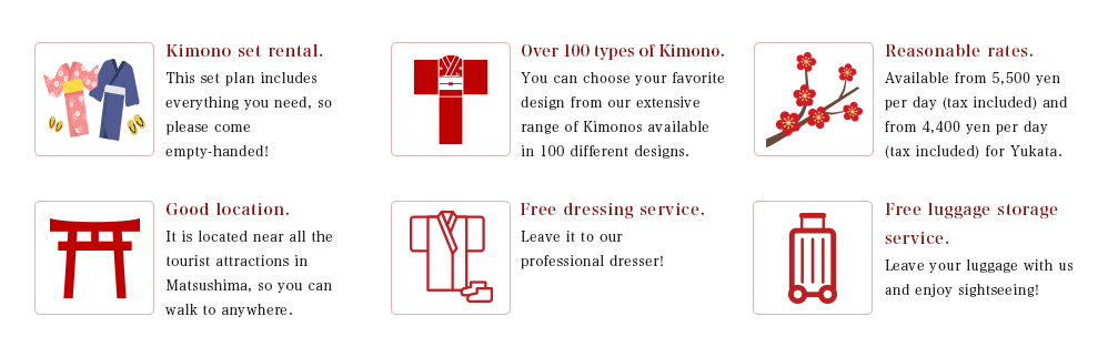 Kimono set rental. This set plan includes everything you need, so please come empty-handed! / Over 100 types of Kimono. You can choose your favorite design from our extensive range of Kimonos available in 100 different designs. / Reasonable rates. Available from 5,500 yen per day (tax included) and from 4,400 yen per day (tax included) for Yukata./ Good location. It is located near all the tourist attractions in Matsushima, so you can walk to anywhere. / Free dressing service. Leave it to our professional dresser! / Free luggage storage service. Leave your luggage with us and enjoy sightseeing!
