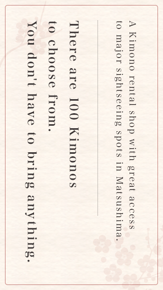  A Kimono rental shop with great access to major sightseeing spots in Matsushima. There are 100 Kimonos to choose from. You don't have to bring anything. 