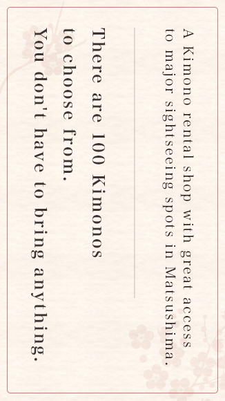  A Kimono rental shop with great access to major sightseeing spots in Matsushima. There are 100 Kimonos to choose from. You don't have to bring anything.